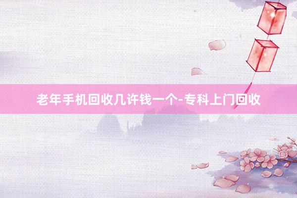 老年手机回收几许钱一个-专科上门回收